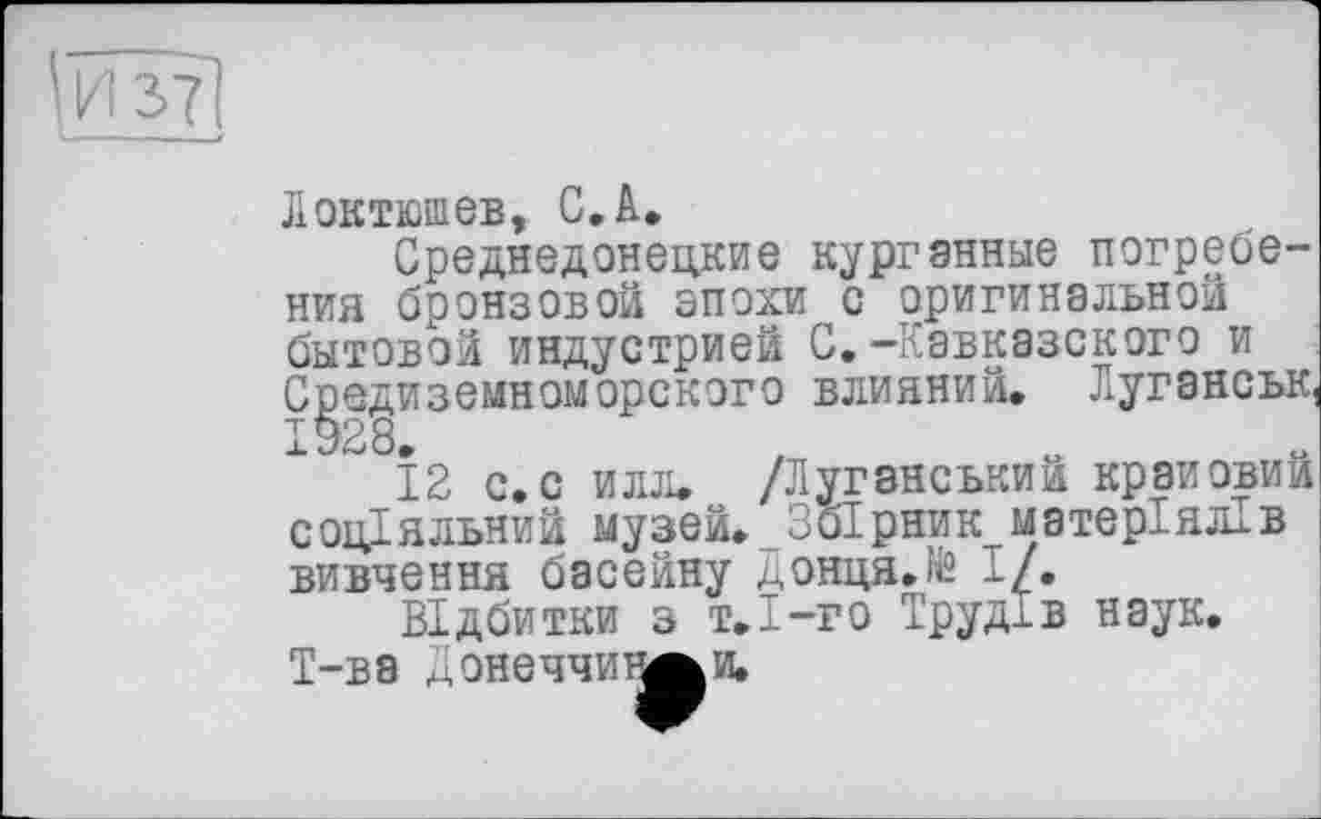 ﻿Локтюшев, С. А.
Среднедонецкие курганные погребения бронзовой эпохи с оригинальной бытовой индустрией С,-Кавказского и Средиземноморского влияний. Луганськ, 1928
12 с.с илл. /Луганський крановий соціальний музей. Збірник матеріалів вивчення басейну донця.№ І/.
Відбитки з т.І-го Трудів наук. Т-ва монеччит^и.